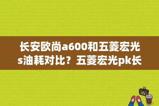 长安欧尚a600和五菱宏光s油耗对比？五菱宏光pk长安欧尚Pk