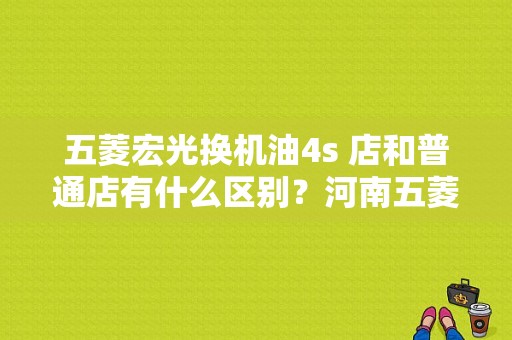 五菱宏光换机油4s 店和普通店有什么区别？河南五菱宏光4s店