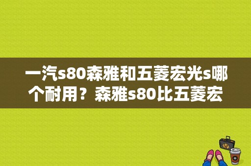 一汽s80森雅和五菱宏光s哪个耐用？森雅s80比五菱宏光差吗