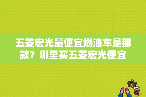 五菱宏光最便宜燃油车是那款？哪里买五菱宏光便宜