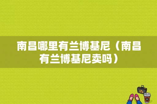 南昌哪里有兰博基尼（南昌有兰博基尼卖吗）