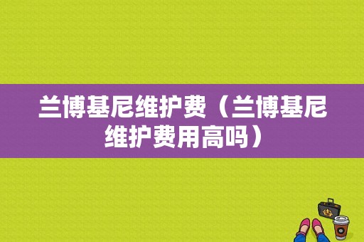兰博基尼维护费（兰博基尼维护费用高吗）
