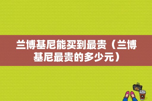 兰博基尼能买到最贵（兰博基尼最贵的多少元）
